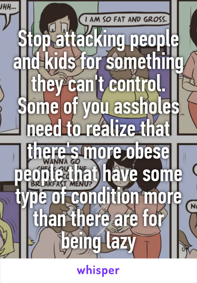 Stop attacking people and kids for something they can't control. Some of you assholes need to realize that there's more obese people that have some type of condition more than there are for being lazy