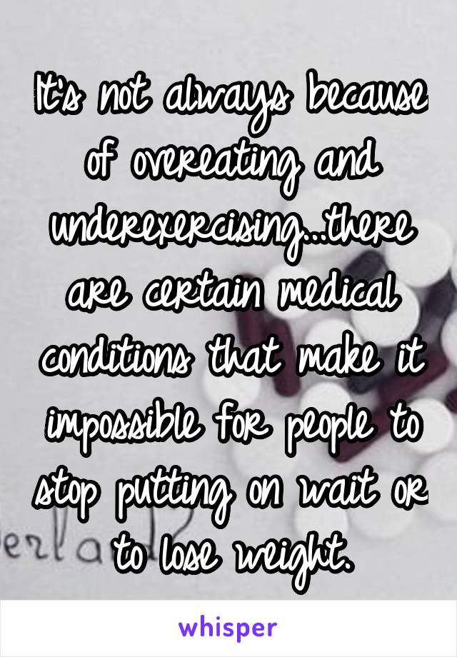 It's not always because of overeating and underexercising...there are certain medical conditions that make it impossible for people to stop putting on wait or to lose weight.