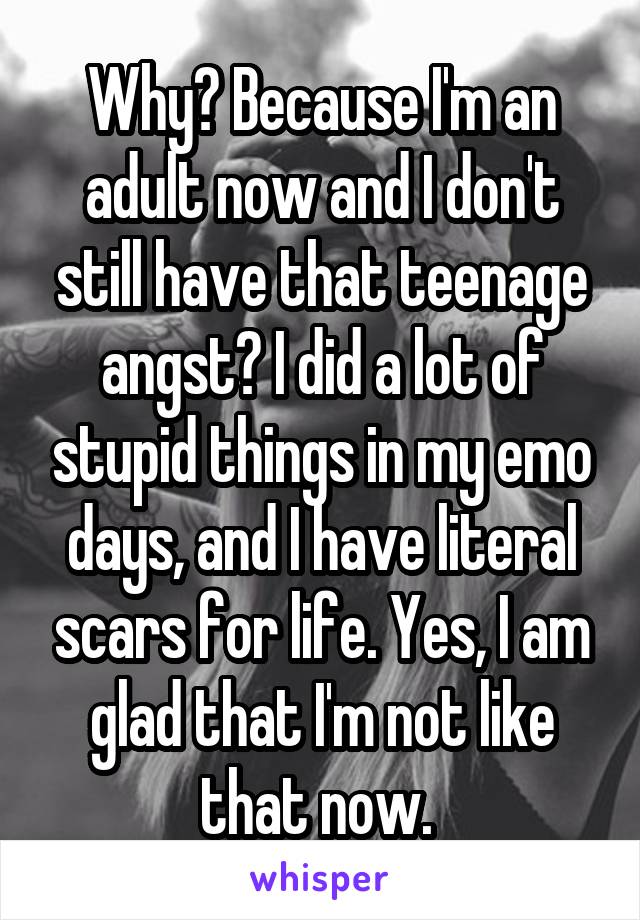 Why? Because I'm an adult now and I don't still have that teenage angst? I did a lot of stupid things in my emo days, and I have literal scars for life. Yes, I am glad that I'm not like that now. 