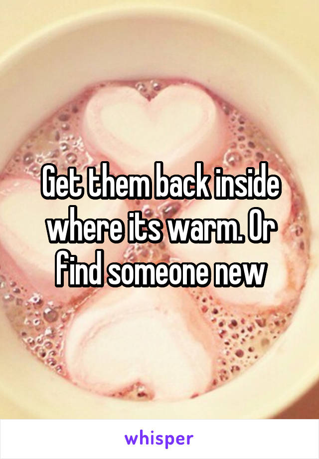 Get them back inside where its warm. Or find someone new