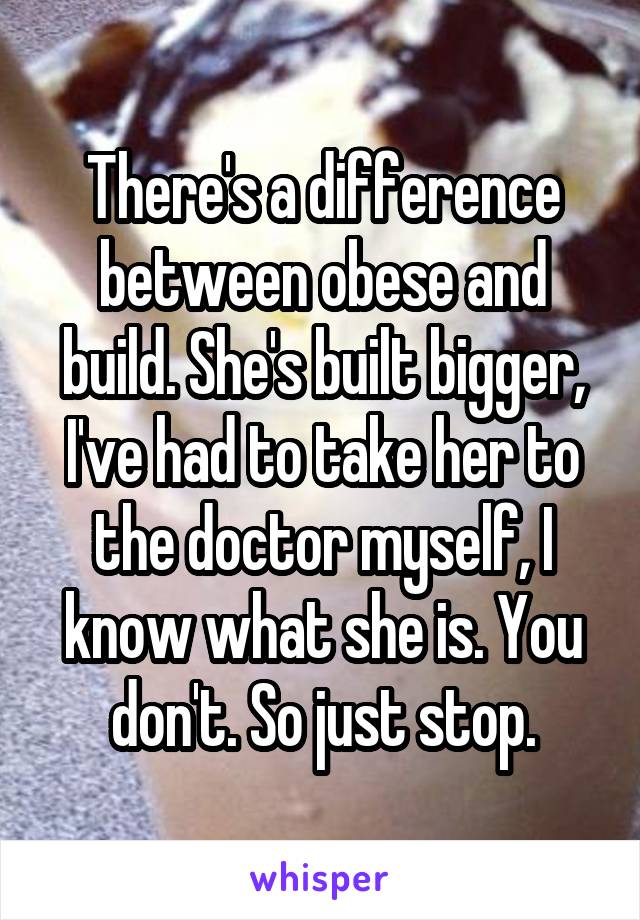 There's a difference between obese and build. She's built bigger, I've had to take her to the doctor myself, I know what she is. You don't. So just stop.