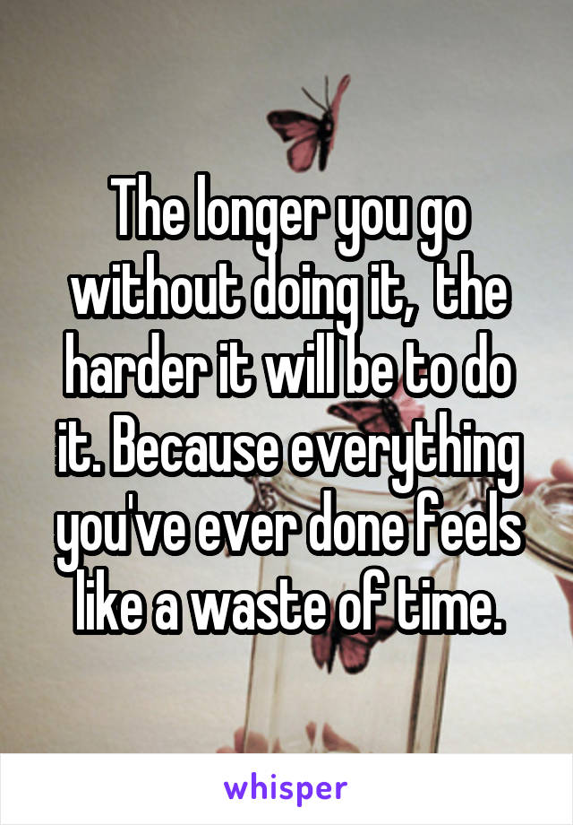 The longer you go without doing it,  the harder it will be to do it. Because everything you've ever done feels like a waste of time.