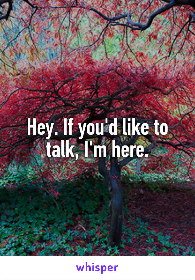 Hey. If you'd like to talk, I'm here.
