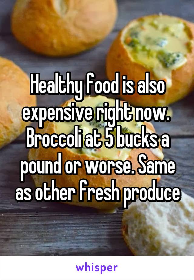 Healthy food is also expensive right now.  Broccoli at 5 bucks a pound or worse. Same as other fresh produce