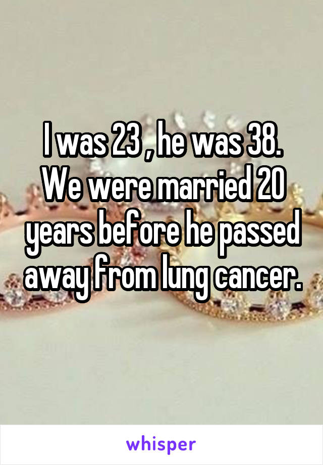 I was 23 , he was 38. We were married 20 years before he passed away from lung cancer. 