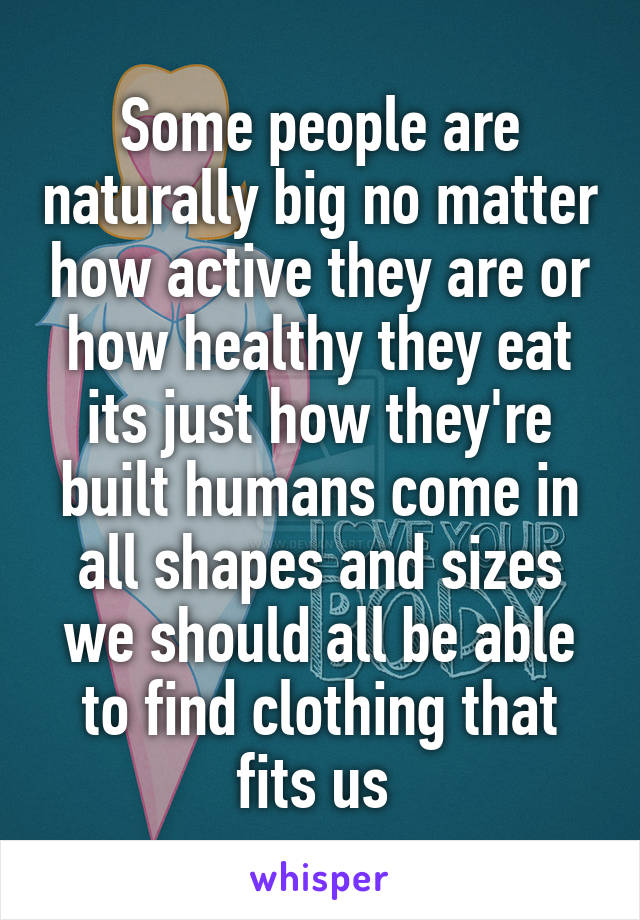 Some people are naturally big no matter how active they are or how healthy they eat its just how they're built humans come in all shapes and sizes we should all be able to find clothing that fits us 