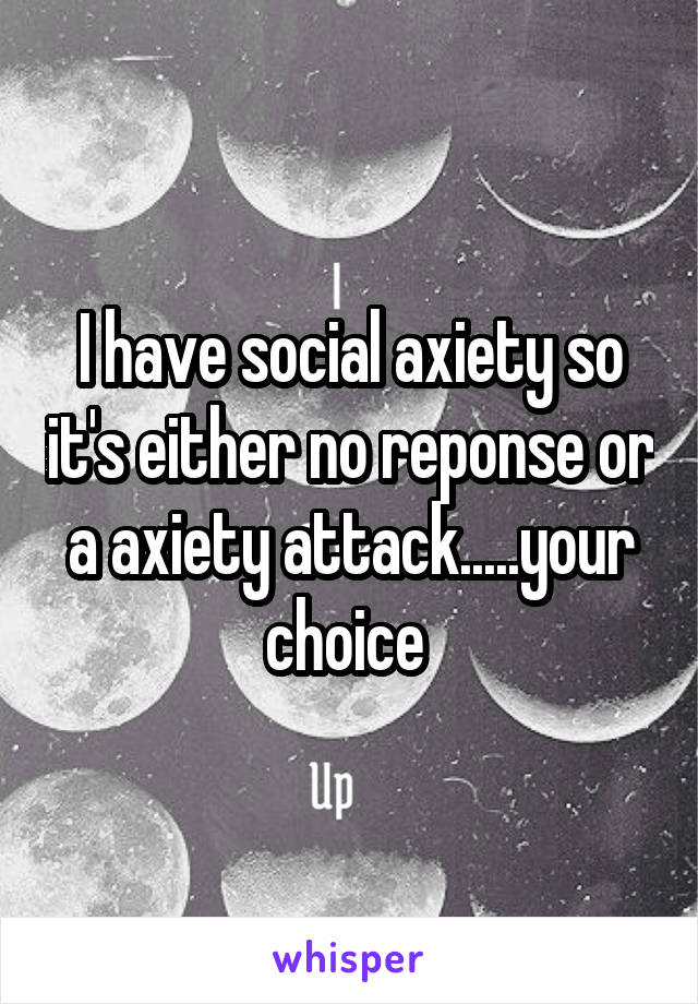 I have social axiety so it's either no reponse or a axiety attack.....your choice 