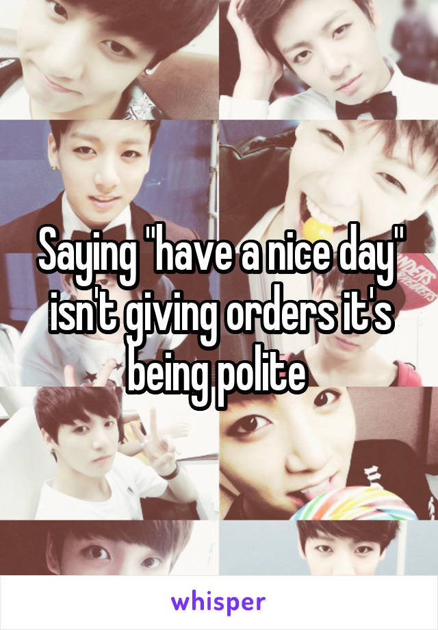 Saying "have a nice day" isn't giving orders it's being polite 