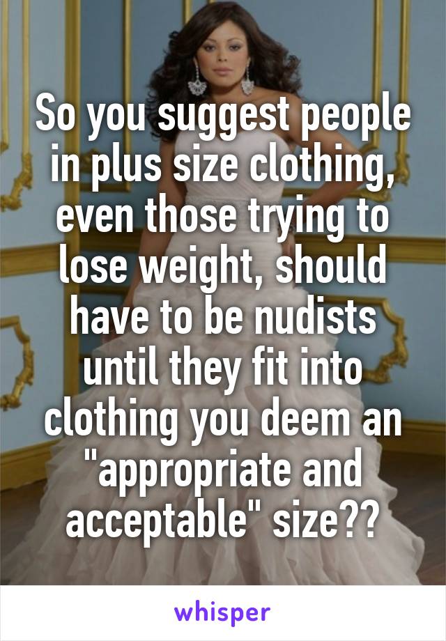 So you suggest people in plus size clothing, even those trying to lose weight, should have to be nudists until they fit into clothing you deem an "appropriate and acceptable" size??