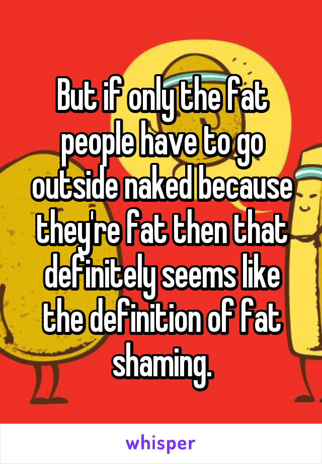 But if only the fat people have to go outside naked because they're fat then that definitely seems like the definition of fat shaming.