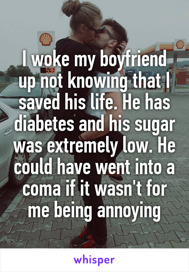 I woke my boyfriend up not knowing that I saved his life. He has diabetes and his sugar was extremely low. He could have went into a coma if it wasn't for me being annoying