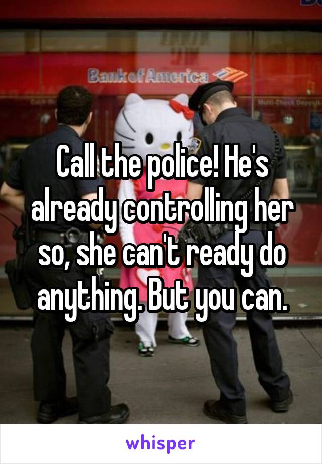 Call the police! He's already controlling her so, she can't ready do anything. But you can.