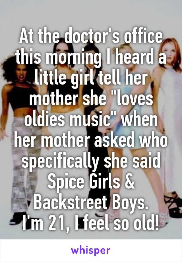 At the doctor's office this morning I heard a little girl tell her mother she "loves oldies music" when her mother asked who specifically she said Spice Girls & Backstreet Boys.
I'm 21, I feel so old!