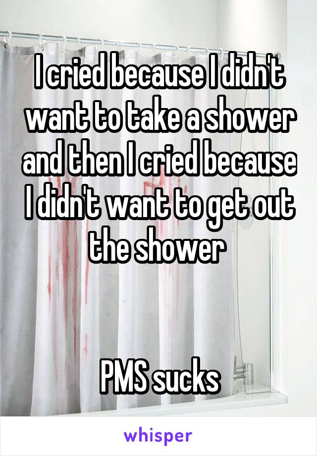 I cried because I didn't want to take a shower and then I cried because I didn't want to get out the shower 


PMS sucks