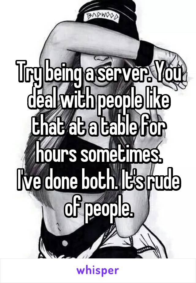 Try being a server. You deal with people like that at a table for hours sometimes.
I've done both. It's rude of people.