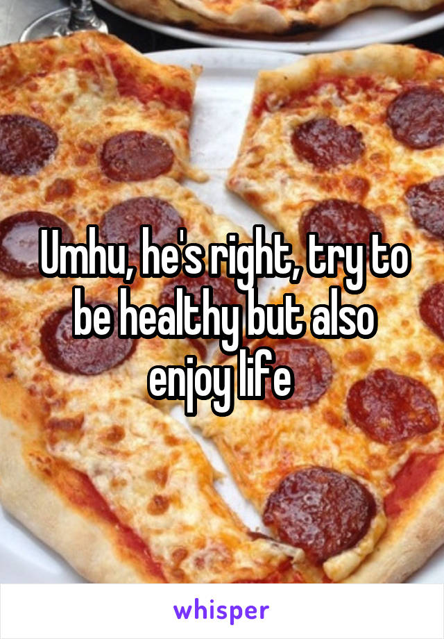 Umhu, he's right, try to be healthy but also enjoy life 