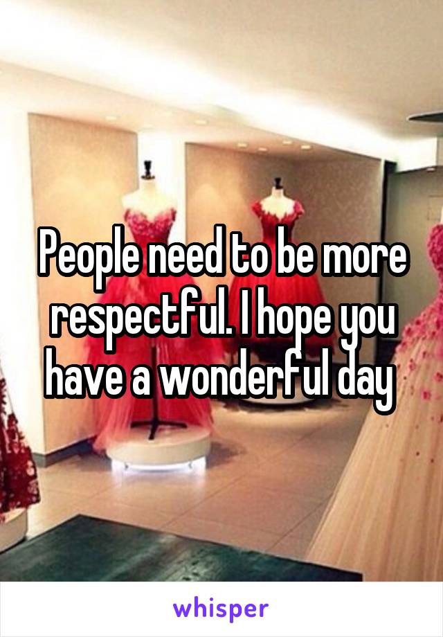 People need to be more respectful. I hope you have a wonderful day 