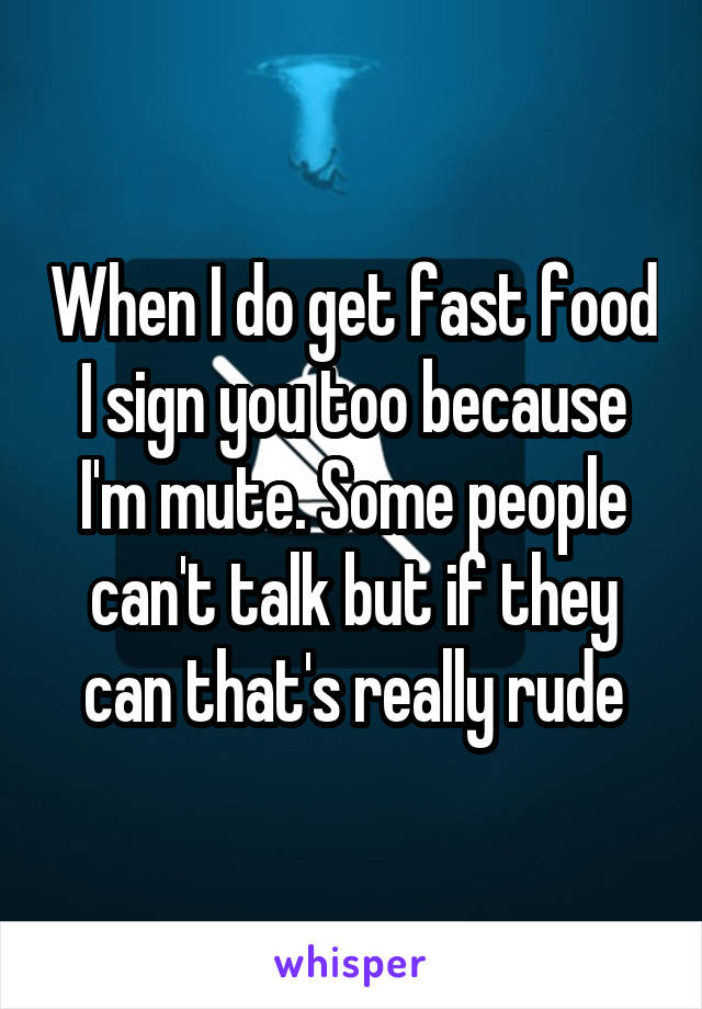 When I do get fast food I sign you too because I'm mute. Some people can't talk but if they can that's really rude