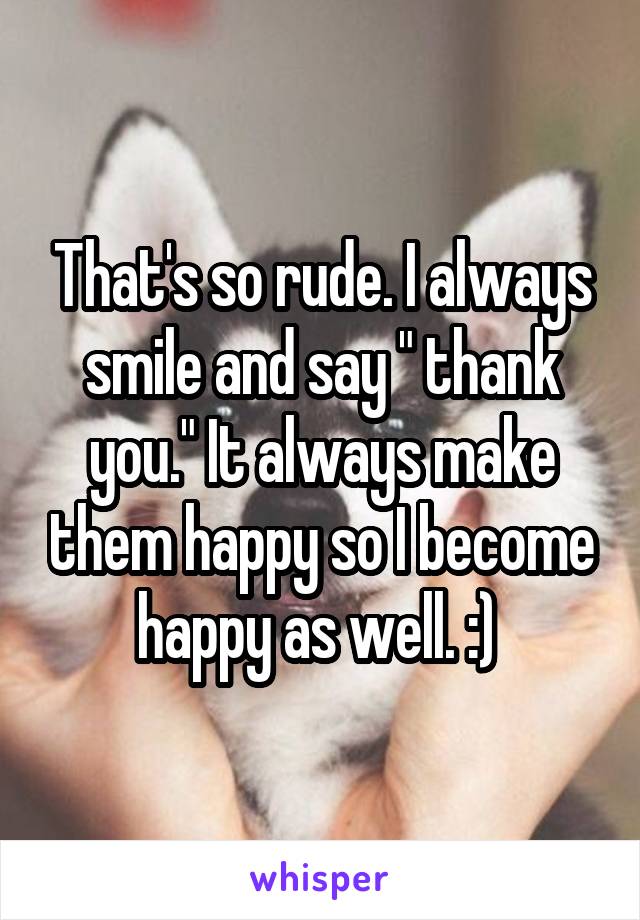 That's so rude. I always smile and say " thank you." It always make them happy so I become happy as well. :) 