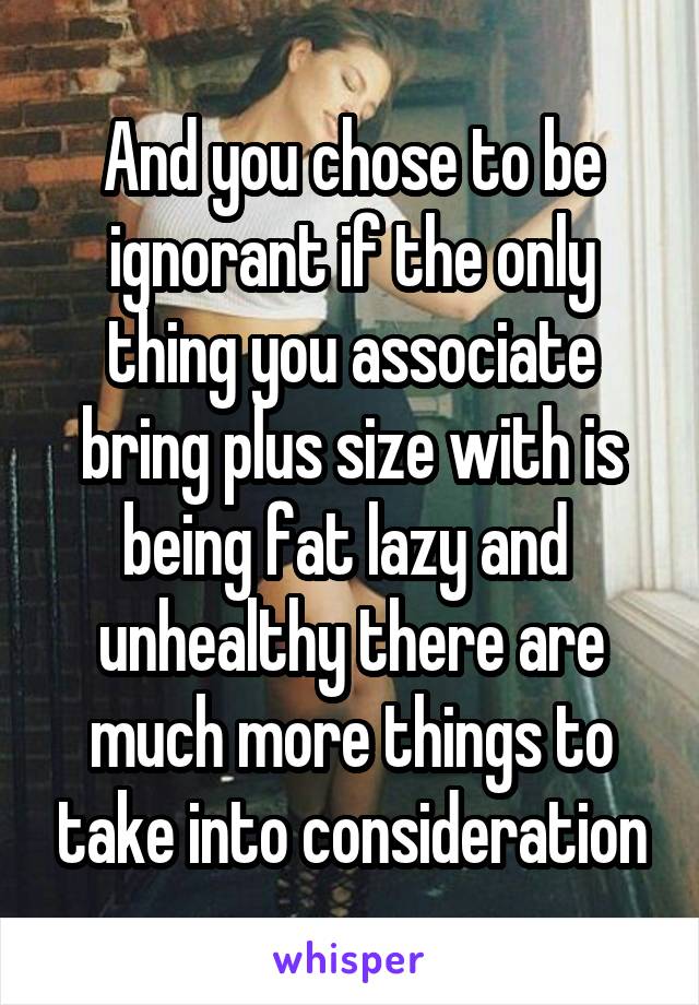 And you chose to be ignorant if the only thing you associate bring plus size with is being fat lazy and  unhealthy there are much more things to take into consideration