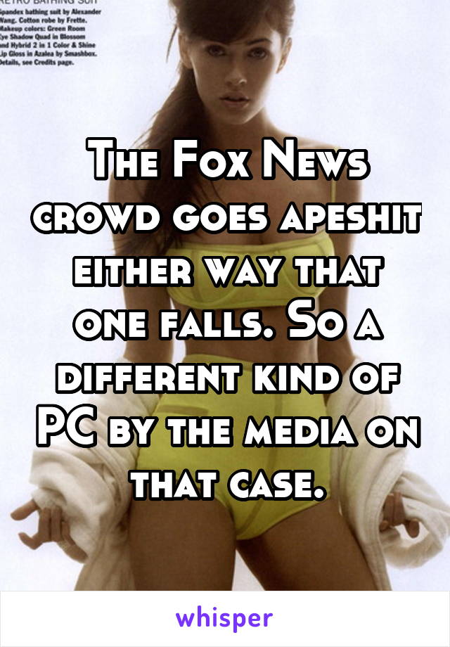 The Fox News crowd goes apeshit either way that one falls. So a different kind of PC by the media on that case.