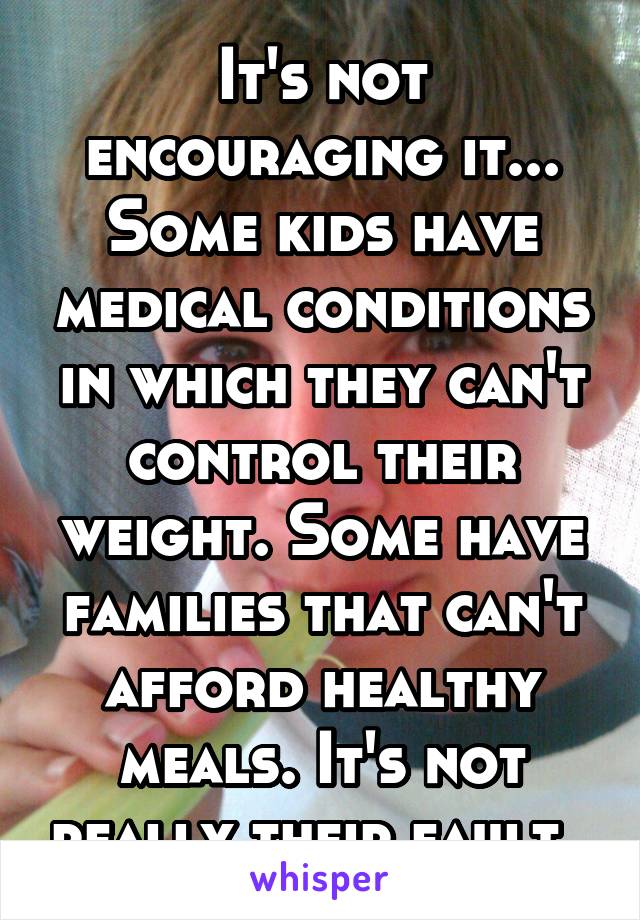 It's not encouraging it... Some kids have medical conditions in which they can't control their weight. Some have families that can't afford healthy meals. It's not really their fault. 