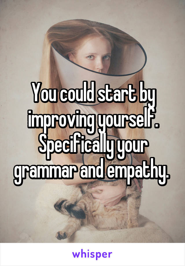 You could start by improving yourself. Specifically your grammar and empathy. 