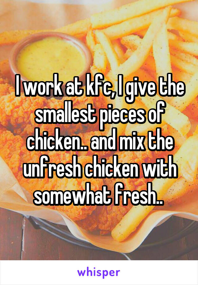 I work at kfc, I give the smallest pieces of chicken.. and mix the unfresh chicken with somewhat fresh.. 