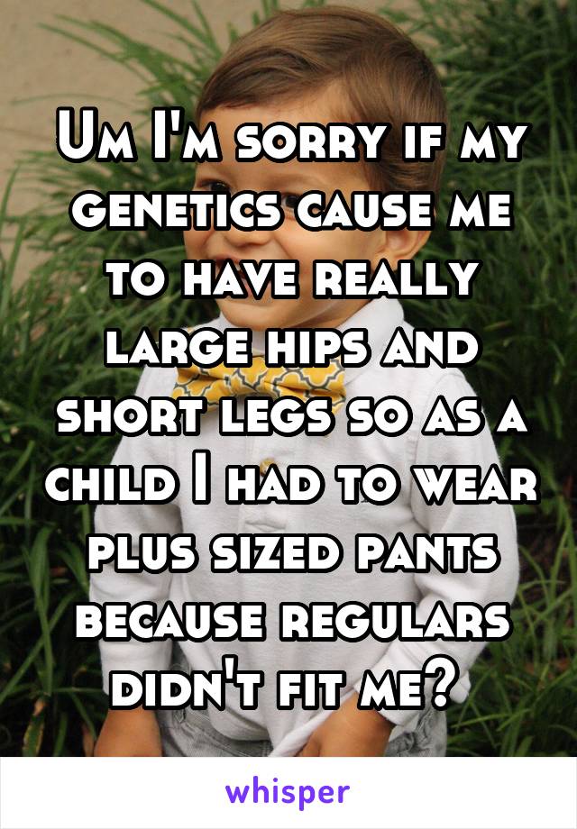 Um I'm sorry if my genetics cause me to have really large hips and short legs so as a child I had to wear plus sized pants because regulars didn't fit me? 