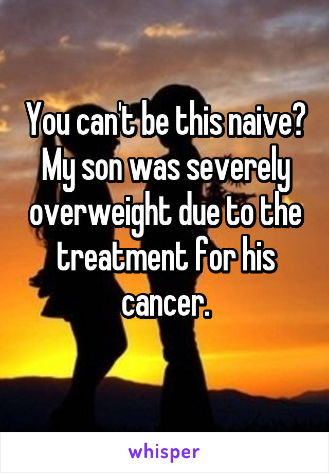 You can't be this naive?
My son was severely overweight due to the treatment for his cancer.
