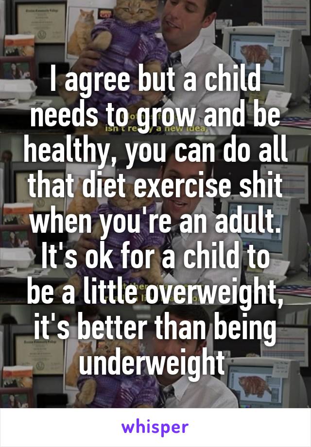 I agree but a child needs to grow and be healthy, you can do all that diet exercise shit when you're an adult.
It's ok for a child to be a little overweight, it's better than being underweight 