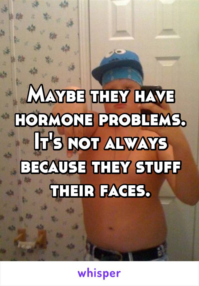 Maybe they have hormone problems. It's not always because they stuff their faces.