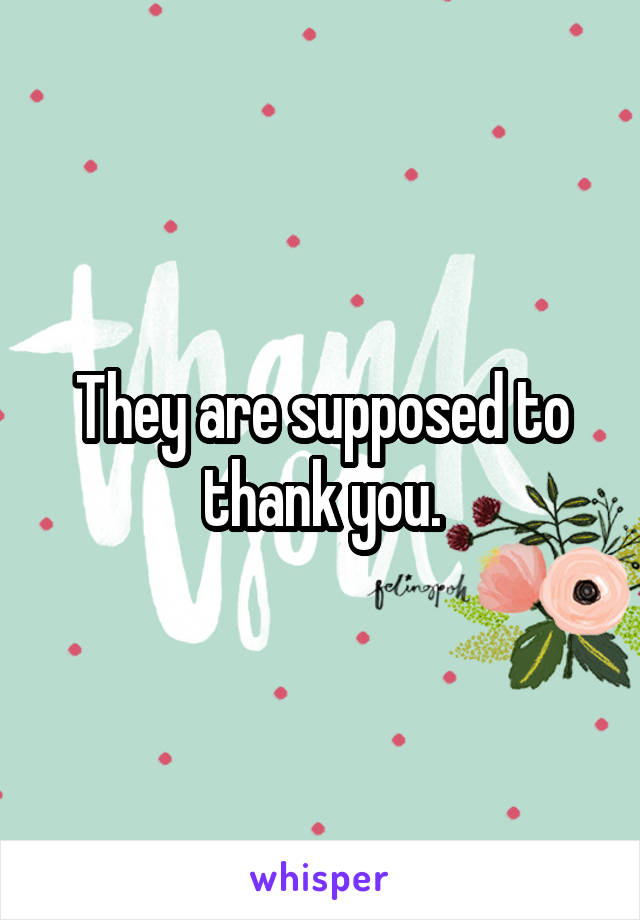 They are supposed to thank you.
