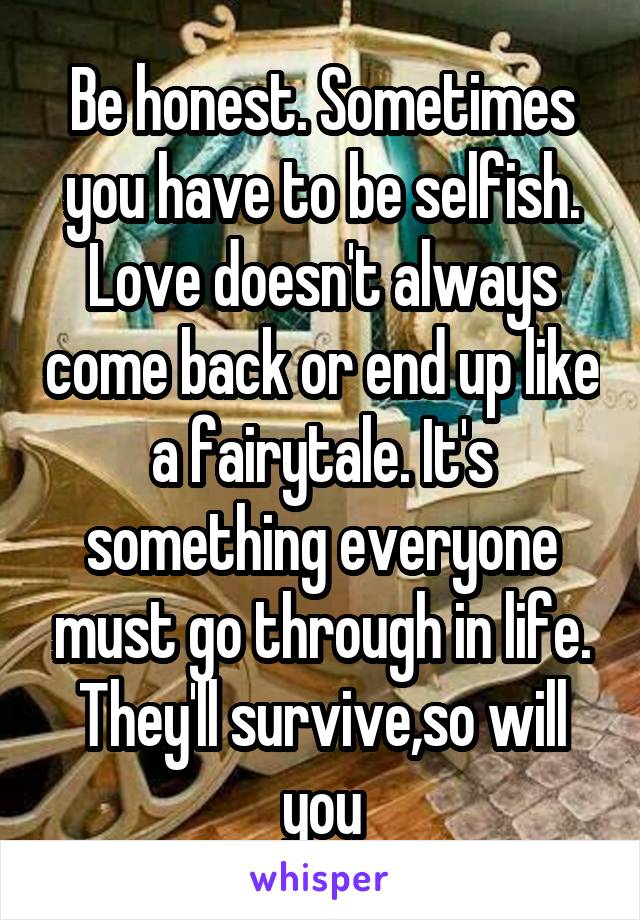 Be honest. Sometimes you have to be selfish. Love doesn't always come back or end up like a fairytale. It's something everyone must go through in life. They'll survive,so will you