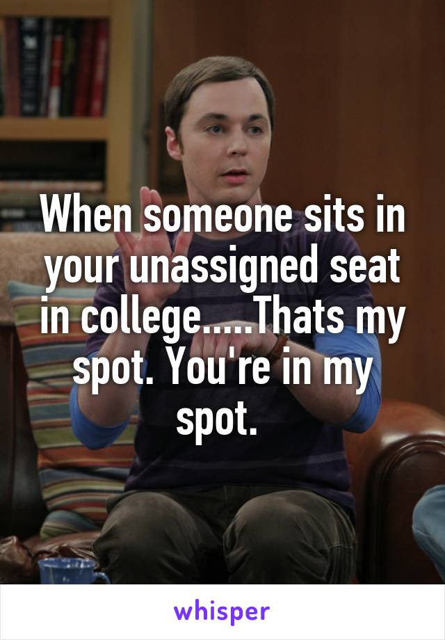 When someone sits in your unassigned seat in college.....Thats my spot. You're in my spot. 