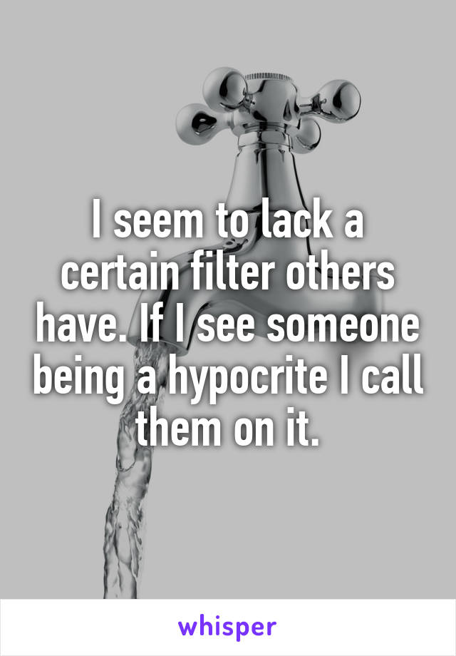 I seem to lack a certain filter others have. If I see someone being a hypocrite I call them on it.