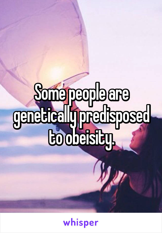 Some people are genetically predisposed to obeisity.