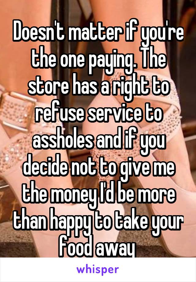 Doesn't matter if you're the one paying. The store has a right to refuse service to assholes and if you decide not to give me the money I'd be more than happy to take your food away 