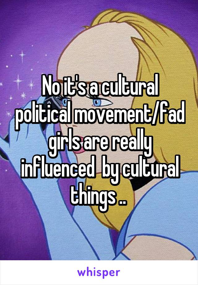 No it's a cultural political movement/fad girls are really influenced  by cultural things .. 