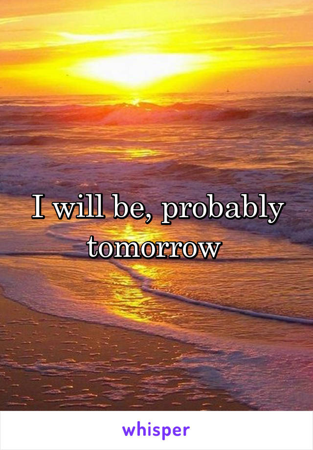I will be, probably tomorrow 