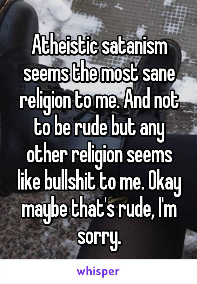 Atheistic satanism seems the most sane religion to me. And not to be rude but any other religion seems like bullshit to me. Okay maybe that's rude, I'm sorry.