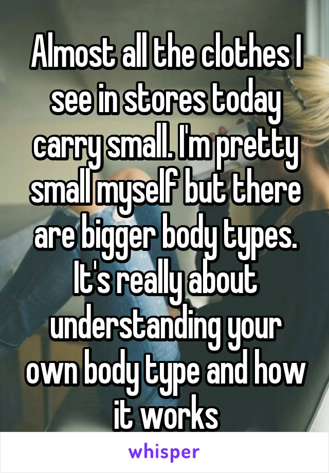 Almost all the clothes I see in stores today carry small. I'm pretty small myself but there are bigger body types. It's really about understanding your own body type and how it works