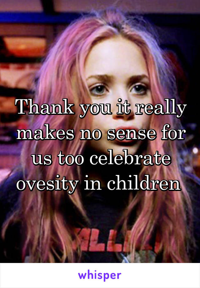 Thank you it really makes no sense for us too celebrate ovesity in children 