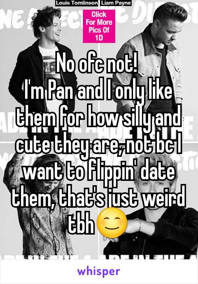 No ofc not! 
I'm Pan and I only like them for how silly and cute they are, not bc I want to flippin' date them, that's just weird tbh😊