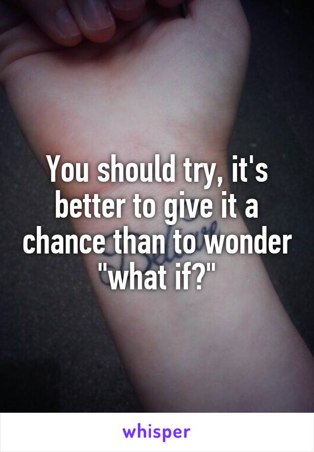 You should try, it's better to give it a chance than to wonder "what if?"