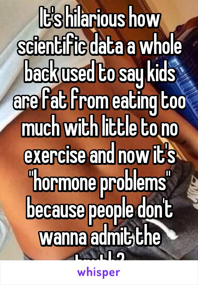 It's hilarious how scientific data a whole back used to say kids are fat from eating too much with little to no exercise and now it's "hormone problems" because people don't wanna admit the truth?