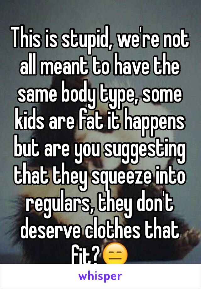 This is stupid, we're not all meant to have the same body type, some kids are fat it happens but are you suggesting that they squeeze into regulars, they don't deserve clothes that fit?😑