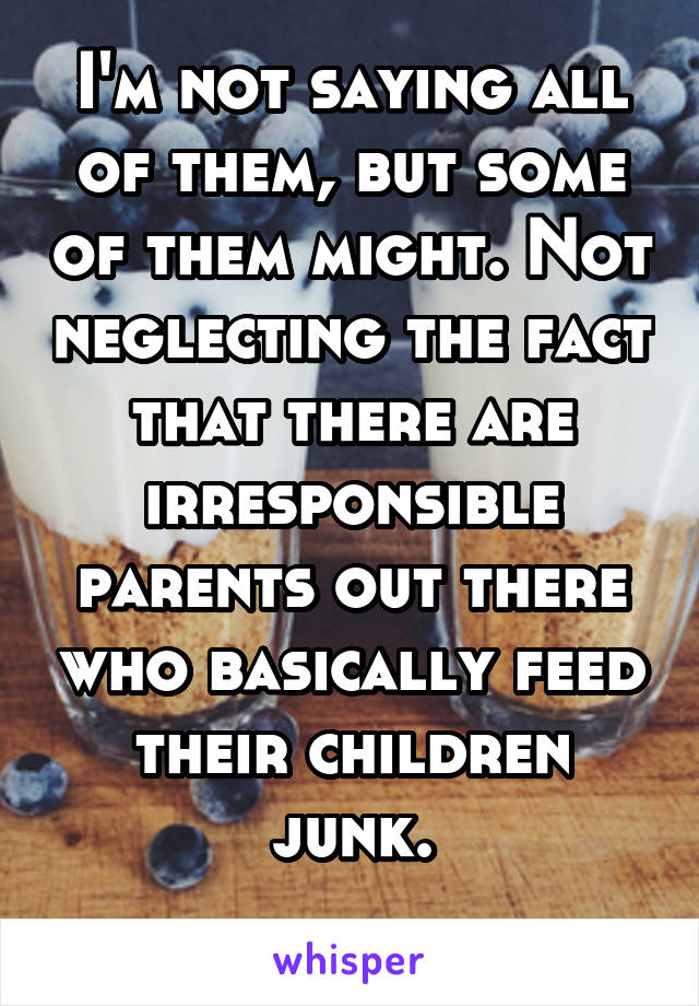 I'm not saying all of them, but some of them might. Not neglecting the fact that there are irresponsible parents out there who basically feed their children junk.
