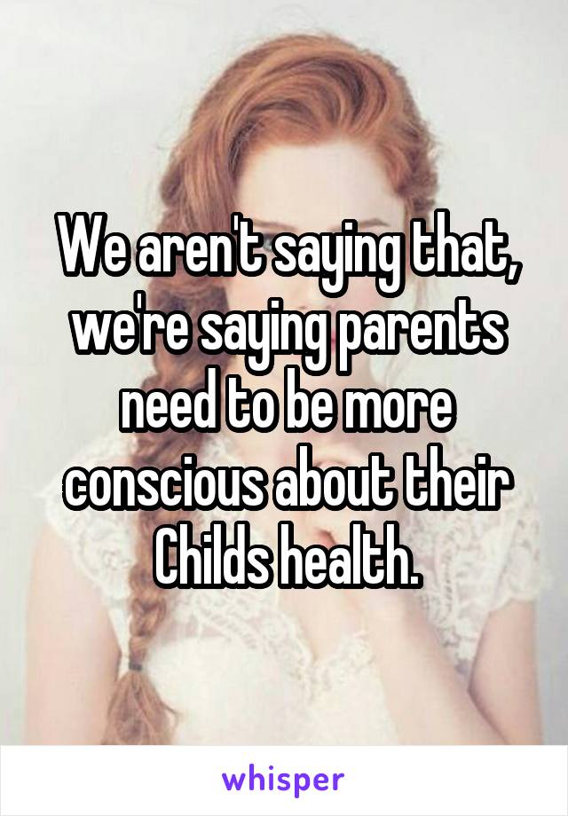 We aren't saying that, we're saying parents need to be more conscious about their Childs health.