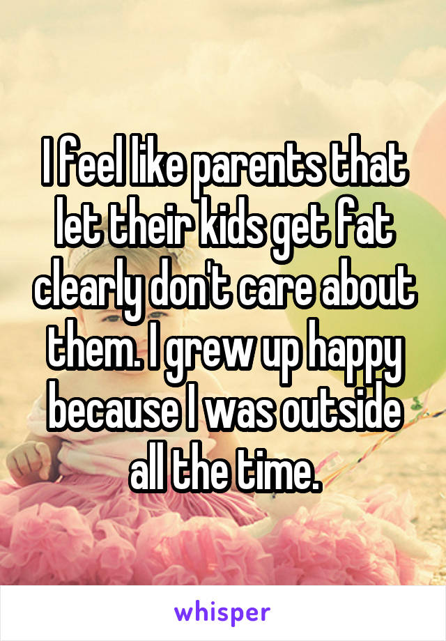 I feel like parents that let their kids get fat clearly don't care about them. I grew up happy because I was outside all the time.